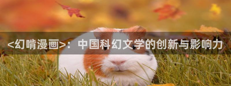 奇漫屋免费漫画下拉式古风漫画网：<幻啃漫画>：中国科幻文学的创新与影响力